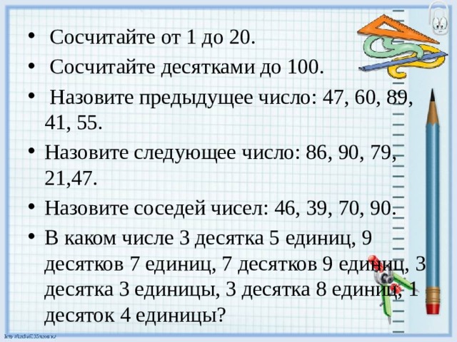  Сосчитайте от 1 до 20.  Сосчитайте десятками до 100.  Назовите предыдущее число: 47, 60, 89, 41, 55. Назовите следующее число: 86, 90, 79, 21,47. Назовите соседей чисел: 46, 39, 70, 90. В каком числе 3 десятка 5 единиц, 9 десятков 7 единиц, 7 де­сятков 9 единиц, 3 десятка 3 единицы, 3 десятка 8 единиц, 1 десяток 4 единицы? 