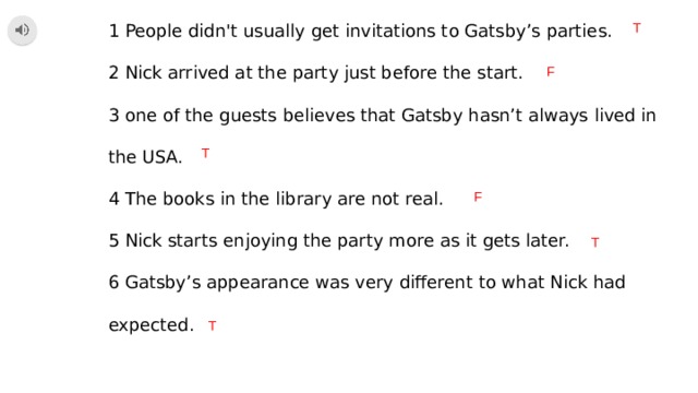 1 People didn't usually get invitations to Gatsby’s parties. T 2 Nick arrived at the party just before the start. 3 one of the guests believes that Gatsby hasn’t always lived in the USA. 4 The books in the library are not real. 5 Nick starts enjoying the party more as it gets later. 6 Gatsby’s appearance was very different to what Nick had expected. F T F T T 