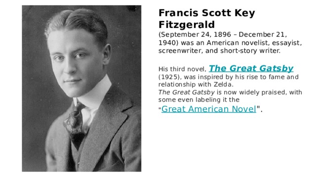 Francis Scott Key Fitzgerald (September 24, 1896 – December 21, 1940) was an American novelist, essayist, screenwriter, and short-story writer. His third novel, The Great Gatsby (1925), was inspired by his rise to fame and relationship with Zelda. The Great Gatsby is now widely praised, with some even labeling it the 