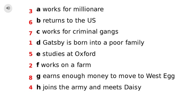a works for millionare b returns to the US c works for criminal gangs d Gatsby is born into a poor family e studies at Oxford f works on a farm g earns enough money to move to West Egg h joins the army and meets Daisy 3 6 7 1 5 2 8 4 