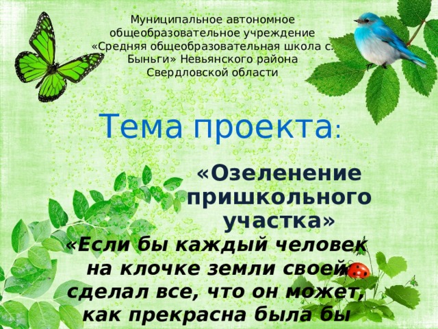 Муниципальное автономное общеобразовательное учреждение «Средняя общеобразовательная школа с. Быньги» Невьянского района Свердловской области Тема  проекта : «Озеленение пришкольного участка»  «Если бы каждый человек на клочке земли  своей сделал все, что он может, как прекрасна  была бы Земля наша». 