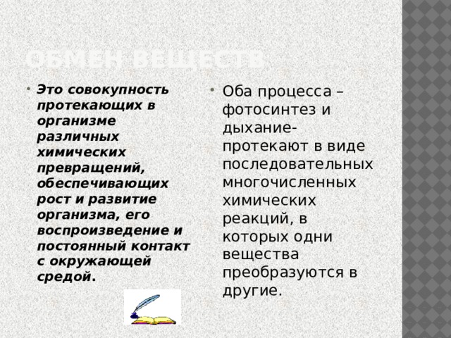 Обмен веществ Это совокупность протекающих в организме различных химических превращений, обеспечивающих рост и развитие организма, его воспроизведение и постоянный контакт с окружающей средой . Оба процесса –фотосинтез и дыхание- протекают в виде последовательных многочисленных химических реакций, в которых одни вещества преобразуются в другие. 