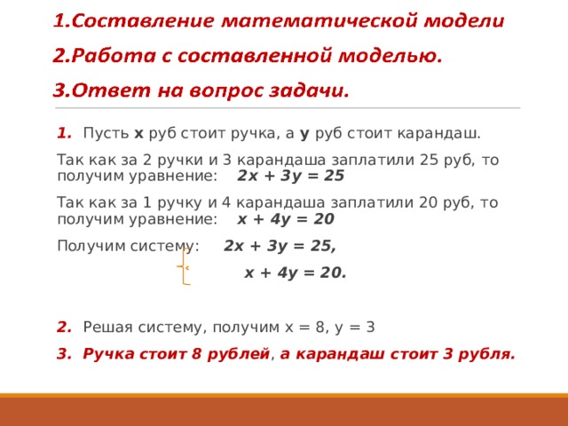 1. Пусть х руб стоит ручка, а у руб стоит карандаш. Так как за 2 ручки и 3 карандаша заплатили 25 руб, то получим уравнение: 2х + 3у = 25 Так как за 1 ручку и 4 карандаша заплатили 20 руб, то получим уравнение: х + 4у = 20 Получим систему: 2х + 3у = 25,  х + 4у = 20.  2. Решая систему, получим х = 8, у = 3 3. Ручка стоит 8 рублей , а карандаш стоит 3 рубля.  