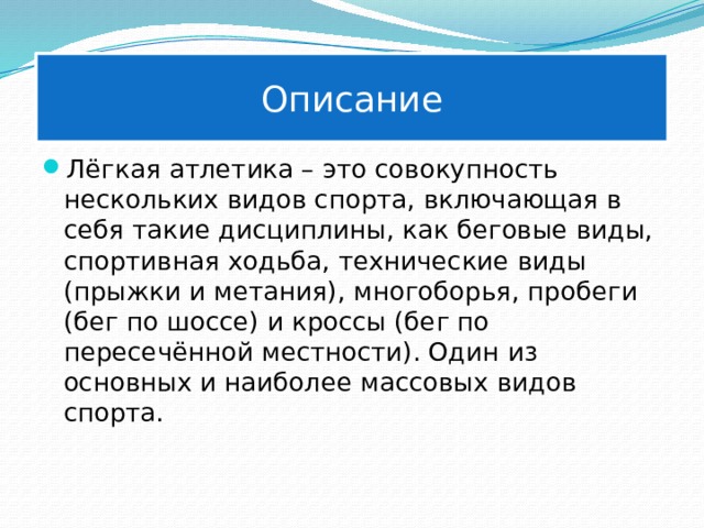 Описание Лёгкая атлетика – это совокупность нескольких видов спорта, включающая в себя такие дисциплины, как беговые виды, спортивная ходьба, технические виды (прыжки и метания), многоборья, пробеги (бег по шоссе) и кроссы (бег по пересечённой местности). Один из основных и наиболее массовых видов спорта. 