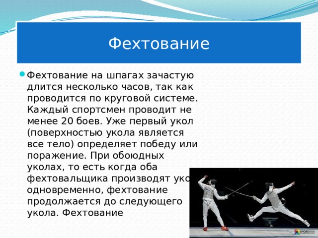 Фехтование Фехтование на шпагах зачастую длится несколько часов, так как проводится по круговой системе. Каждый спортсмен проводит не менее 20 боев. Уже первый укол (поверхностью укола является все тело) определяет победу или поражение. При обоюдных уколах, то есть когда оба фехтовальщика производят укол одновременно, фехтование продолжается до следующего укола. Фехтование 