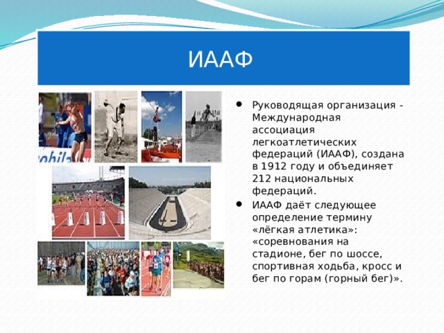 ИААФ Руководящая организация - Международная ассоциация легкоатлетических федераций (ИААФ), создана в 1912 году и объединяет 212 национальных федераций. ИААФ даёт следующее определение термину «лёгкая атлетика»: «соревнования на стадионе, бег по шоссе, спортивная ходьба, кросс и бег по горам (горный бег)». 