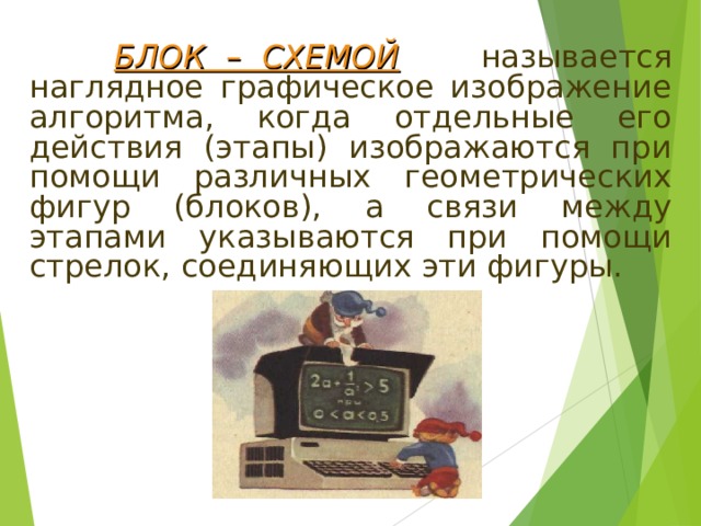  БЛОК – СХЕМОЙ  называется наглядное графическое изображение алгоритма, когда отдельные его действия (этапы) изображаются при помощи различных геометрических фигур (блоков), а связи между этапами указываются при помощи стрелок, соединяющих эти фигуры. 