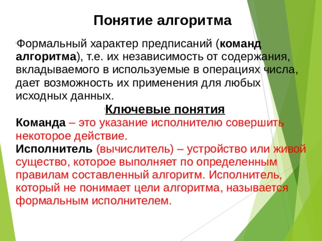 Понятие алгоритма Формальный характер предписаний ( команд алгоритма ), т.е. их независимость от содержания, вкладываемого в используемые в операциях числа, дает возможность их применения для любых исходных данных. Ключевые понятия Команда – это указание исполнителю совершить некоторое действие. Исполнитель (вычислитель) – устройство или живой существо, которое выполняет по определенным правилам составленный алгоритм. Исполнитель, который не понимает цели алгоритма, называется формальным исполнителем. 