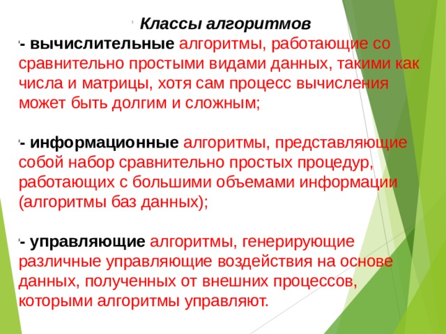 Классы алгоритмов - вычислительные  алгоритмы, работающие со сравнительно простыми видами данных, такими как числа и матрицы, хотя сам процесс вычисления может быть долгим и сложным; - информационные алгоритмы, представляющие собой набор сравнительно простых процедур, работающих с большими объемами информации (алгоритмы баз данных); - управляющие  алгоритмы, генерирующие различные управляющие воздействия на основе данных, полученных от внешних процессов, которыми алгоритмы управляют. 