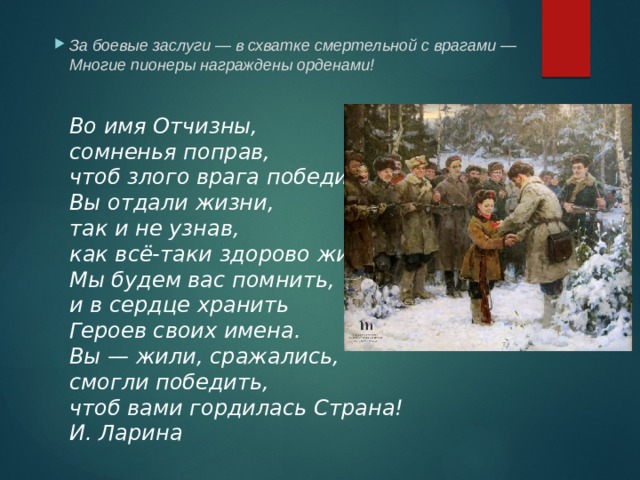 За боевые заслуги — в схватке смертельной с врагами —  Многие пионеры награждены орденами!    Во имя Отчизны,  сомненья поправ,  чтоб злого врага победить,  Вы отдали жизни,  так и не узнав,  как всё-таки здорово жить!  Мы будем вас помнить,  и в сердце хранить  Героев своих имена.  Вы — жили, сражались,  смогли победить,  чтоб вами гордилась Страна!  И. Ларина   