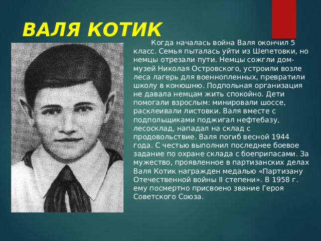 ВАЛЯ КОТИК  Когда началась война Валя окончил 5 класс. Семья пыталась уйти из Шепетовки, но немцы отрезали пути. Немцы сожгли дом-музей Николая Островского, устроили возле леса лагерь для военнопленных, превратили школу в конюшню. Подпольная организация не давала немцам жить спокойно. Дети помогали взрослым: минировали шоссе, расклеивали листовки. Валя вместе с подпольщиками поджигал нефтебазу, лесосклад, нападал на склад с продовольствие. Валя погиб весной 1944 года. С честью выполнил последнее боевое задание по охране склада с боеприпасами. За мужество, проявленное в партизанских делах Валя Котик награжден медалью «Партизану Отечественной войны II степени». В 1958 г. ему посмертно присвоено звание Героя Советского Союза. 