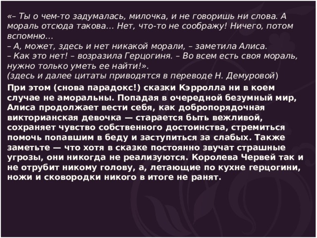 «– Ты о чем-то задумалась, милочка, и не говоришь ни слова. А мораль отсюда такова… Нет, что-то не соображу! Ничего, потом вспомню…  – А, может, здесь и нет никакой морали, – заметила Алиса.  – Как это нет! – возразила Герцогиня. – Во всем есть своя мораль, нужно только уметь ее найти!».  (здесь и далее цитаты приводятся в переводе Н. Демуровой ) При этом (снова парадокс!) сказки Кэрролла ни в коем случае не аморальны. Попадая в очередной безумный мир, Алиса продолжает вести себя, как добропорядочная викторианская девочка — старается быть вежливой, сохраняет чувство собственного достоинства, стремиться помочь попавшим в беду и заступиться за слабых. Также заметьте — что хотя в сказке постоянно звучат страшные угрозы, они никогда не реализуются. Королева Червей так и не отрубит никому голову, а, летающие по кухне герцогини, ножи и сковородки никого в итоге не ранят. 