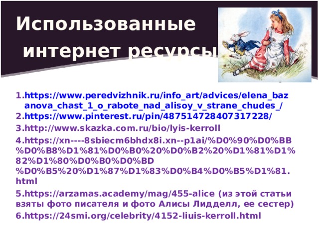 Использованные  интернет ресурсы:  https://www.peredvizhnik.ru/info_art/advices/elena_bazanova_chast_1_o_rabote_nad_alisoy_v_strane_chudes_/ https://www.pinterest.ru/pin/487514728407317228/ http://www.skazka.com.ru/bio/lyis-kerroll https://xn----8sbiecm6bhdx8i.xn--p1ai/%D0%90%D0%BB%D0%B8%D1%81%D0%B0%20%D0%B2%20%D1%81%D1%82%D1%80%D0%B0%D0%BD%D0%B5%20%D1%87%D1%83%D0%B4%D0%B5%D1%81.html https://arzamas.academy/mag/455-alice (из этой статьи взяты фото писателя и фото Алисы Лидделл, ее сестер) https://24smi.org/celebrity/4152-liuis-kerroll.html            