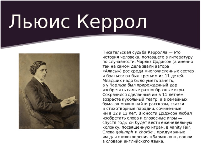 Льюис Керрол Писательская судьба Кэрролла — это история человека, попавшего в литературу по случайности. Чарльз Доджсон (а именно так на самом деле звали автора «Алисы») рос среди многочисленных сестер и братьев: он был третьим из 11 де­тей. Младших надо было уметь занять, а у Чарльза был прирожденный дар изобретать самые разнообразные игры. Сохранился сделанный им в 11-летнем возрасте кукольный театр, а в семейных бумагах можно найти рассказы, сказки и стихотворные пародии, сочиненные им в 12 и 13 лет. В юности Доджсон любил изобретать слова и словесные игры — спустя годы он будет вести еженедельную колонку, посвященную играм, в Vanity Fair. Слова  galumph   и  chortle   , придуманные им для стихотворения «Бармаглот», вошли в словари английского языка. 