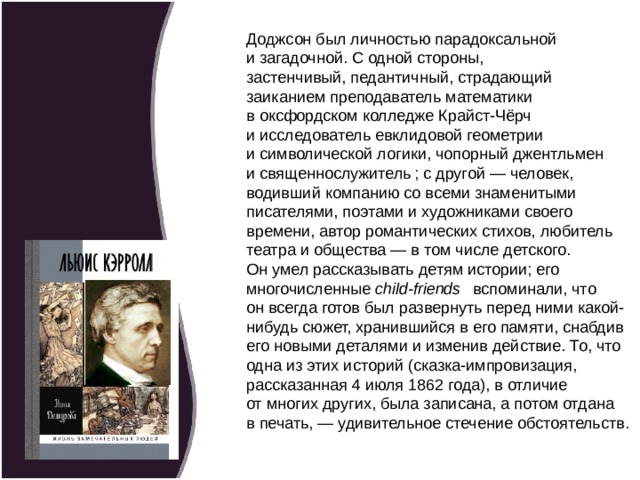 Доджсон был личностью парадоксальной и загадочной. С одной стороны, застенчивый, педантичный, страдающий заиканием преподаватель математики в оксфордском колледже Крайст-Чёрч и исследователь евклидовой геометрии и символической логики, чопорный джентльмен и священнослужитель ; с другой — человек, водивший компанию со всеми знаменитыми писателями, поэтами и художниками своего времени, автор романтических стихов, люби­тель театра и общества — в том числе детского. Он умел рассказывать детям истории; его многочисленные  child-friends    вспоминали, что он всегда готов был развернуть перед ними какой-нибудь сюжет, хранившийся в его памяти, снабдив его новыми деталями и изменив действие. То, что одна из этих историй (сказка-импровизация, рассказанная 4 июля 1862 года), в отличие от многих других, была записана, а потом отдана в печать, — удивительное стечение обстоятельств.  