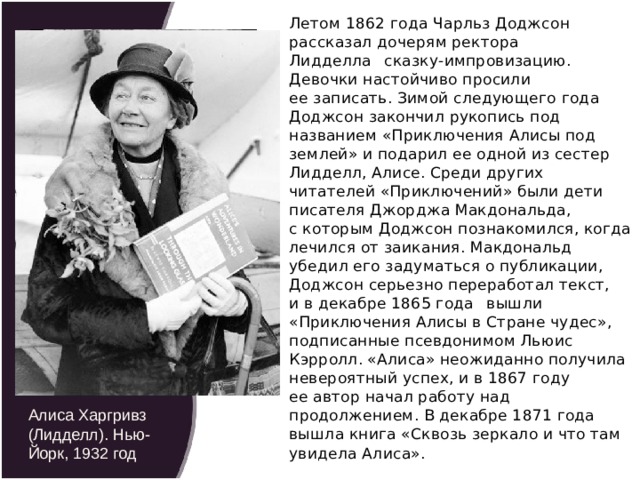 Летом 1862 года Чарльз Доджсон рассказал дочерям ректора Лидделла   сказку-импровизацию. Девочки настойчиво просили ее записать. Зимой следующего года Доджсон закончил рукопись под названием «Приключения Алисы под землей» и подарил ее одной из сестер Лидделл, Алисе. Среди других читателей «Приключений» были дети писателя Джорджа Макдональда, с которым Доджсон познакомился, когда лечился от заикания. Макдональд убедил его задуматься о публикации, Доджсон серьезно переработал текст, и в декабре 1865 года   вышли «Приключения Алисы в Стране чудес», подписанные псевдонимом Льюис Кэрролл. «Алиса» неожиданно получила невероятный успех, и в 1867 году ее автор начал работу над продолжением. В декабре 1871 года вышла книга «Сквозь зеркало и что там увидела Алиса». Алиса Лидделл. Фотография Льюиса Кэрролла. Май-июнь 1860 года Алиса Харгривз (Лидделл). Нью-Йорк, 1932 год 