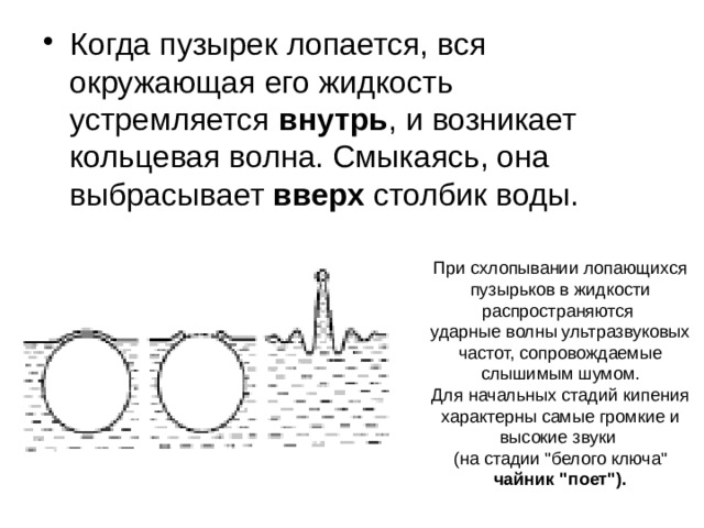 Когда пузырек лопается, вся окружающая его жидкость устремляется внутрь , и возникает кольцевая волна. Смыкаясь, она выбрасывает вверх столбик воды.    При схлопывании лопающихся пузырьков в жидкости распространяются  ударные волны ультразвуковых частот, сопровождаемые слышимым шумом.  Для начальных стадий кипения характерны самые громкие и высокие звуки  (на стадии 