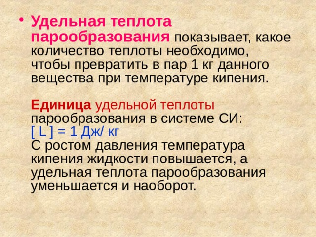 Удельная теплота парообразования показывает, какое количество теплоты необходимо,  чтобы превратить в пар 1 кг данного вещества при температуре кипения.   Единица удельной теплоты парообразования в системе СИ:  [ L ] = 1 Дж/ кг  С ростом давления температура кипения жидкости повышается, а удельная теплота парообразования уменьшается и наоборот.    