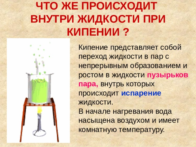 ЧТО ЖЕ ПРОИСХОДИТ  ВНУТРИ ЖИДКОСТИ ПРИ КИПЕНИИ ? Кипение представляет собой переход жидкости в пар с непрерывным образованием и ростом в жидкости пузырьков пара,  внутрь которых происходит  испарение  жидкости.  В начале нагревания вода насыщена воздухом и имеет комнатную температуру.    