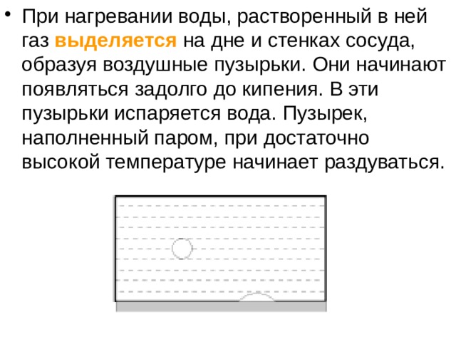 При нагревании воды, растворенный в ней газ  выделяется на дне и стенках сосуда, образуя воздушные пузырьки. Они начинают появляться задолго до кипения. В эти пузырьки испаряется вода. Пузырек, наполненный паром, при достаточно высокой температуре начинает раздуваться.    