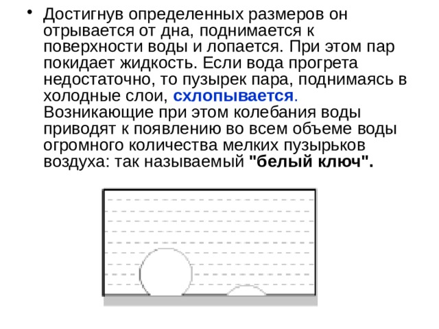 Достигнув определенных размеров он отрывается от дна, поднимается к поверхности воды и лопается. При этом пар покидает жидкость. Если вода прогрета недостаточно, то пузырек пара, поднимаясь в холодные слои,  схлопывается . Возникающие при этом колебания воды приводят к появлению во всем объеме воды огромного количества мелких пузырьков воздуха: так называемый 