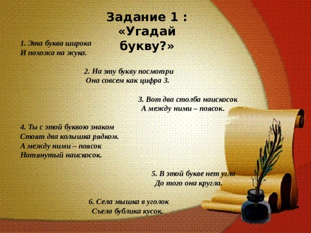 Задание 1 : «Угадай букву?» 1. Эта буква широка И похожа на жука.   2. На эту букву посмотри Она совсем как цифра 3.   3. Вот два столба наискосок  А между ними – поясок.  4. Ты с этой буквою знаком Стоят два колышка рядком. А между ними – поясок Натянутый наискосок.  5. В этой букве нет угла  До того она кругла.  6.  Села мышка в уголок Съела бублика кусок.  