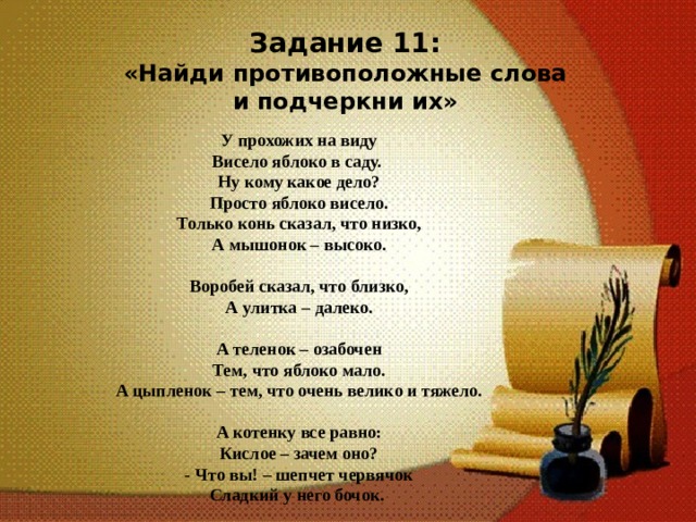 Задание 11: «Найди противоположные слова и подчеркни их»  У прохожих на виду Висело яблоко в саду. Ну кому какое дело? Просто яблоко висело. Только конь сказал, что низко, А мышонок – высоко.   Воробей сказал, что близко, А улитка – далеко.  А теленок – озабочен Тем, что яблоко мало. А цыпленок – тем, что очень велико и тяжело.   А котенку все равно: Кислое – зачем оно? - Что вы! – шепчет червячок Сладкий у него бочок. 