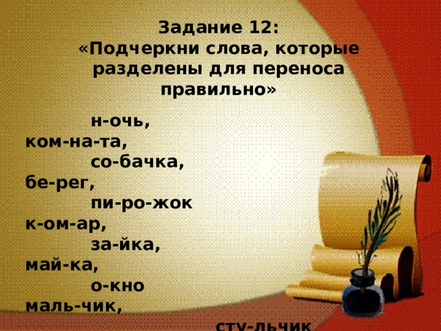 Задание 12: «Подчеркни слова, которые разделены для переноса правильно»   н-очь, ком-на-та,  со-бачка, бе-рег,  пи-ро-жок к-ом-ар,  за-йка, май-ка,  о-кно маль-чик,  сту-льчик 