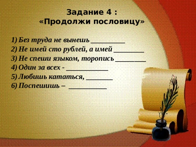 Задание 4 : «Продолжи пословицу»  Без труда не вынешь _________ Не имей сто рублей, а имей ________ Не спеши языком, торопись ________ Один за всех - ___________ Любишь кататься, _______ Поспешишь – __________ 