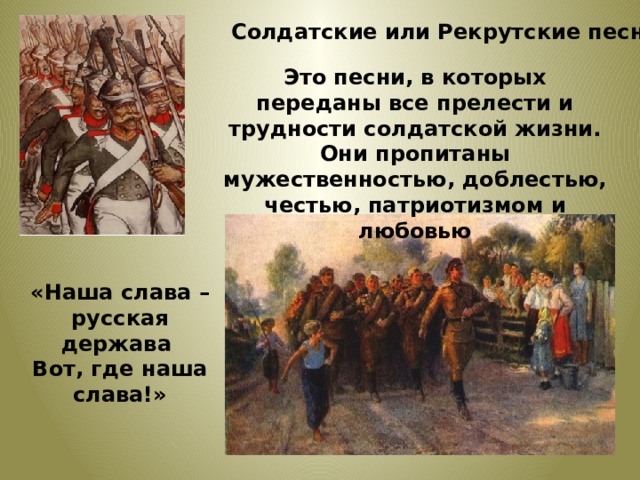 Солдатские или Рекрутские песни Это песни, в которых переданы все прелести и трудности солдатской жизни. Они пропитаны мужественностью, доблестью, честью, патриотизмом и любовью  «Наша слава – русская держава Вот, где наша слава!»  