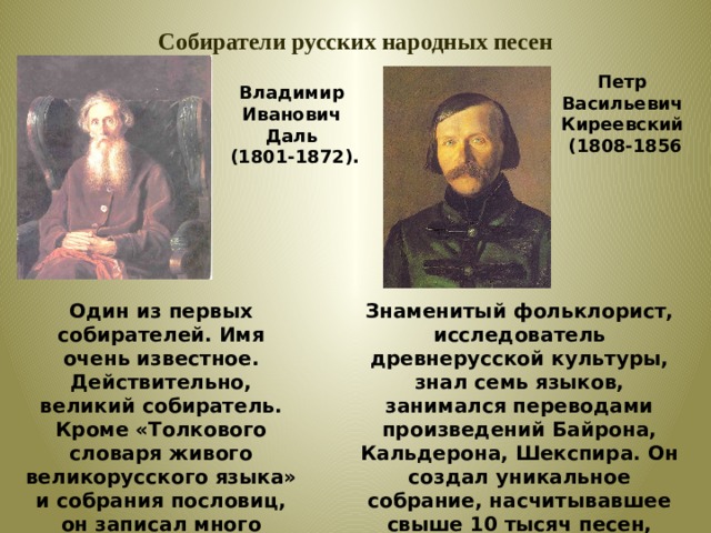 Собиратели русских народных песен Петр Васильевич Киреевский  (1808-1856 Владимир Иванович Даль  (1801-1872). Один из первых собирателей. Имя очень известное. Действительно, великий собиратель. Кроме «Толкового словаря живого великорусского языка» и собрания пословиц, он записал много сказок и песен. Знаменитый фольклорист, исследователь древнерусской культуры, знал семь языков, занимался переводами произведений Байрона, Кальдерона, Шекспира. Он создал уникальное собрание, насчитывавшее свыше 10 тысяч песен, составившее эпоху в отечественной фольклористике . 