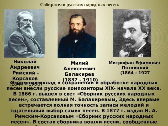  Собиратели русских народных песен. Николай Андреевич  Римский – Корсаков  (1844 – 1908 ) Милий Алексеевич Балакирев Митрофан Ефимович  (1837 - 1910)  Пятницкий  (1864 - 1927 Огромный вклад в сохранении и обработке народных песен внесли русские композиторы XIX- начала ХХ века. В 1866 г. вышел в свет «Сборник русских народных песен», составленный М. Балакиревым . Здесь впервые встречается полная точность записи мелодий и тщательный выбор самих песен. В 1877 г. издан Н. А. Римским-Корсаковым «Сборник русских народных песен». В состав сборника вошли песни, сообщенные собирателю композитором Мусоргским.  