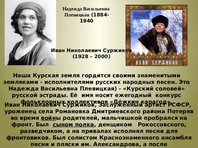 Надежда Васильевна Плевицкая (1884-1940 Иван Николаевич Суржиков (1928 – 2000) Наша Курская земля гордится своими знаменитыми земляками - исполнителями русских народных песен. Это Надежда Васильевна Плевицкая) - «Курский соловей» русской эстрады. Её имя носит ежегодный конкурс фольклорных коллективов «Дёжкин карагод». Иван Николаевич Суржиков, Заслуженный артист РСФСР, уроженец села Романовка Дмитриевского района Потеряв во время  войн ы родителей, мальчишкой пробрался на фронт. Был  сыном полка , денщиком  Рокоссовского, разведчиком, а на привалах исполнял песни для фронтовиков. Был солистом Краснознаменного ансамбля песни и пляски им. Александрова, а после демобилизации —  Москонцерта. Отдавал предпочтение русской народной песне. 