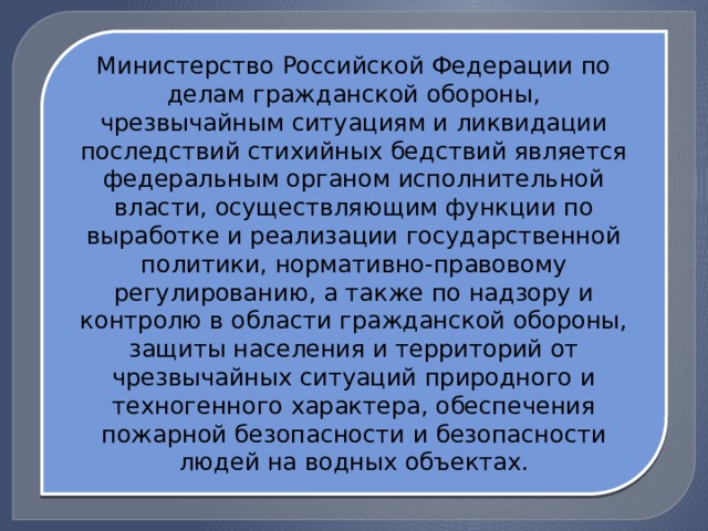 Министерство Российской Федерации по делам гражданской обороны, чрезвычайным ситуациям и ликвидации последствий стихийных бедствий является федеральным органом исполнительной власти, осуществляющим функции по выработке и реализации государственной политики, нормативно-правовому регулированию, а также по надзору и контролю в области гражданской обороны, защиты населения и территорий от чрезвычайных ситуаций природного и техногенного характера, обеспечения пожарной безопасности и безопасности людей на водных объектах. 