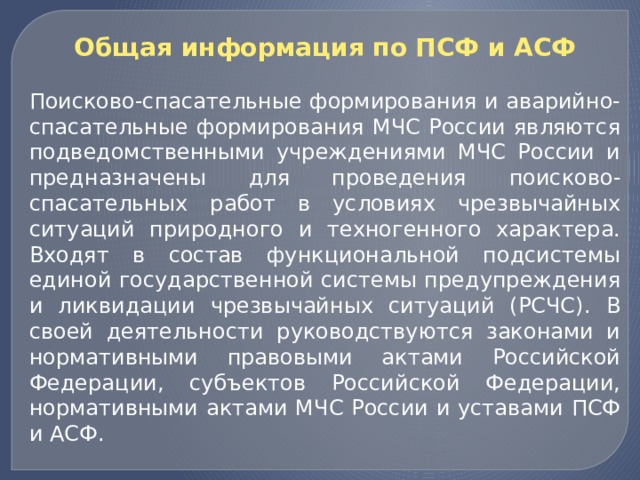 Общая информация по ПСФ и АСФ  Поисково-спасательные формирования и аварийно-спасательные формирования МЧС России являются подведомственными учреждениями МЧС России и предназначены для проведения поисково-спасательных работ в условиях чрезвычайных ситуаций природного и техногенного характера. Входят в состав функциональной подсистемы единой государственной системы предупреждения и ликвидации чрезвычайных ситуаций (РСЧС). В своей деятельности руководствуются законами и нормативными правовыми актами Российской Федерации, субъектов Российской Федерации, нормативными актами МЧС России и уставами ПСФ и АСФ. 