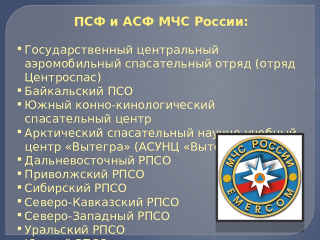 ПСФ и АСФ МЧС России: Государственный центральный аэромобильный спасательный отряд (отряд Центроспас) Байкальский ПСО Южный конно-кинологический спасательный центр Арктический спасательный научно-учебный центр «Вытегра» (АСУНЦ «Вытегра») Дальневосточный РПСО Приволжский РПСО Сибирский РПСО Северо-Кавказский РПСО Северо-Западный РПСО Уральский РПСО Южный РПСО 