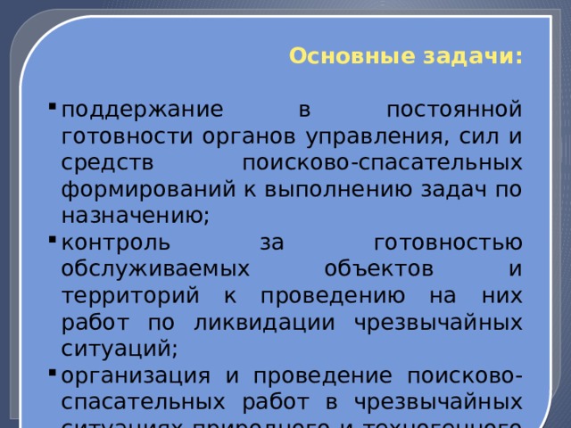 Основные задачи: поддержание в постоянной готовности органов управления, сил и средств поисково-спасательных формирований к выполнению задач по назначению; контроль за готовностью обслуживаемых объектов и территорий к проведению на них работ по ликвидации чрезвычайных ситуаций; организация и проведение поисково-спасательных работ в чрезвычайных ситуациях природного и техногенного характера. 