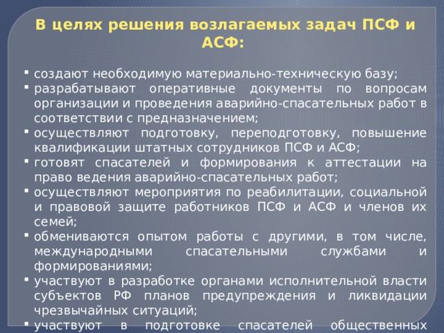 В целях решения возлагаемых задач ПСФ и АСФ:   создают необходимую материально-техническую базу; разрабатывают оперативные документы по вопросам организации и проведения аварийно-спасательных работ в соответствии с предназначением; осуществляют подготовку, переподготовку, повышение квалификации штатных сотрудников ПСФ и АСФ; готовят спасателей и формирования к аттестации на право ведения аварийно-спасательных работ; осуществляют мероприятия по реабилитации, социальной и правовой защите работников ПСФ и АСФ и членов их семей; обмениваются опытом работы с другими, в том числе, международными спасательными службами и формированиями; участвуют в разработке органами исполнительной власти субъектов РФ планов предупреждения и ликвидации чрезвычайных ситуаций; участвуют в подготовке спасателей общественных аварийно-спасательных формирований (добровольцев); участвуют в подготовке населения к действиям в условиях чрезвычайных ситуаций. 