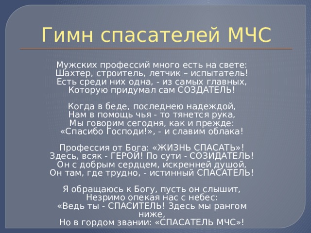 Гимн спасателей МЧС  Мужских профессий много есть на свете:  Шахтер, строитель, летчик – испытатель!  Есть среди них одна, - из самых главных,  Которую придумал сам СОЗДАТЕЛЬ!   Когда в беде, последнею надеждой,  Нам в помощь чья - то тянется рука,  Мы говорим сегодня, как и прежде:  «Спасибо Господи!», - и славим облака!   Профессия от Бога: «ЖИЗНЬ СПАСАТЬ»!  Здесь, всяк - ГЕРОЙ! По сути - СОЗИДАТЕЛЬ!  Он с добрым сердцем, искренней душой,  Он там, где трудно, - истинный СПАСАТЕЛЬ!   Я обращаюсь к Богу, пусть он слышит,  Незримо опекая нас с небес:  «Ведь ты - СПАСИТЕЛЬ! Здесь мы рангом ниже,  Но в гордом звании: «СПАСАТЕЛЬ МЧС»! 