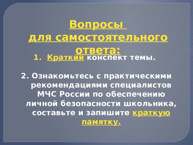 Вопросы для самостоятельного ответа: Краткий конспект темы.  2. Ознакомьтесь с практическими рекомендациями специалистов МЧС России по обеспечению личной безопасности школьника, составьте и запишите краткую памятку. 