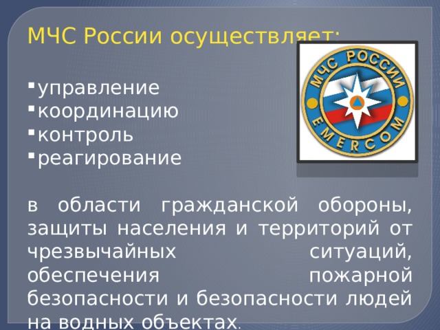 МЧС России осуществляет: управление координацию контроль реагирование в области гражданской обороны, защиты населения и территорий от чрезвычайных ситуаций, обеспечения пожарной безопасности и безопасности людей на водных объектах . 