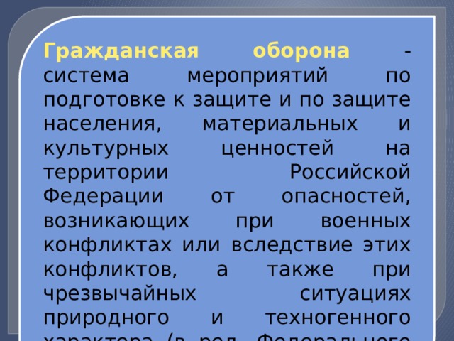 Гражданская оборона - система мероприятий по подготовке к защите и по защите населения, материальных и культурных ценностей на территории Российской Федерации от опасностей, возникающих при военных конфликтах или вследствие этих конфликтов, а также при чрезвычайных ситуациях природного и техногенного характера (в ред. Федерального закона от 29.06.2015 N 171-ФЗ). 