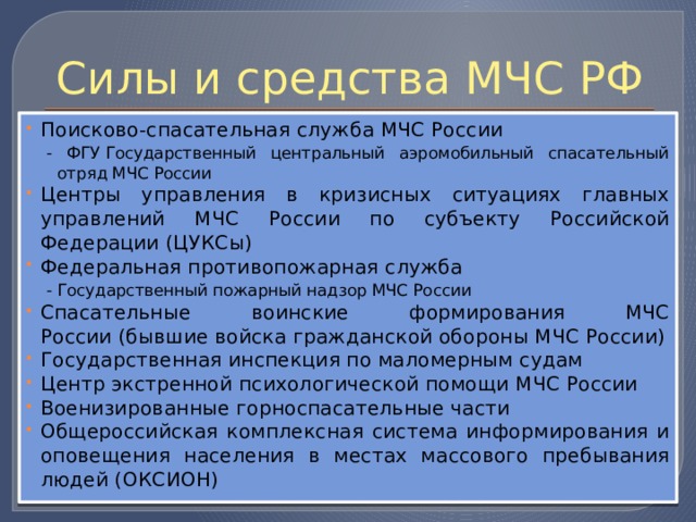 Силы и средства МЧС РФ Поисково-спасательная служба МЧС России - ФГУ Государственный центральный аэромобильный спасательный отряд МЧС России Центры управления в кризисных ситуациях главных управлений МЧС России по субъекту Российской Федерации (ЦУКСы) Федеральная противопожарная служба - Государственный пожарный надзор МЧС России Спасательные воинские формирования МЧС России (бывшие войска гражданской обороны МЧС России) Государственная инспекция по маломерным судам Центр экстренной психологической помощи МЧС России Военизированные горноспасательные части Общероссийская комплексная система информирования и оповещения населения в местах массового пребывания людей (ОКСИОН) 