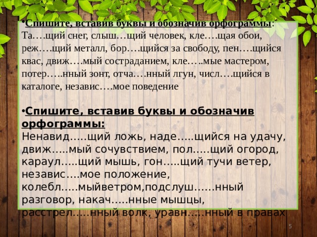 Спишите, вставив буквы и обозначив орфограммы : Та….щий снег, слыш…щий человек, кле….щая обои, реж….щий металл, бор….щийся за свободу, пен….щийся квас, движ….мый состраданием, кле…..мые мастером, потер…..нный зонт, отча….нный лгун, числ….щийся в каталоге, независ….мое поведение Спишите, вставив буквы и обозначив орфограммы: