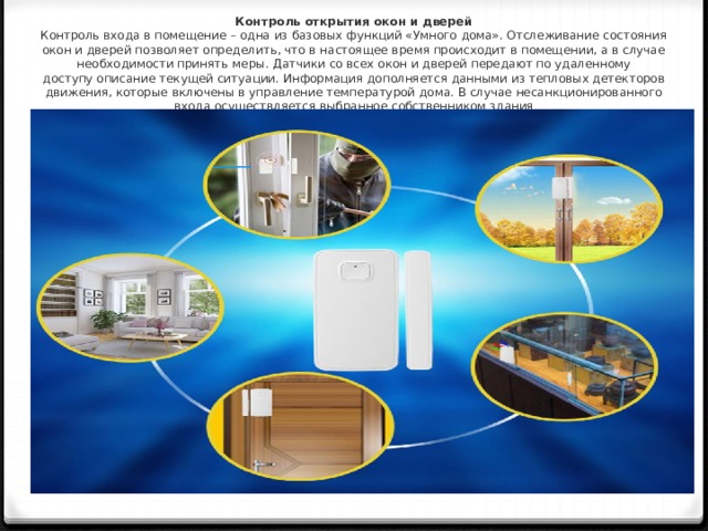 Контроль открытия окон и дверей  Контроль входа в помещение – одна из базовых функций «Умного дома». Отслеживание состояния окон и дверей позволяет определить, что в настоящее время происходит в помещении, а в случае необходимости принять меры. Датчики со всех окон и дверей передают по удаленному доступу описание текущей ситуации. Информация дополняется данными из тепловых детекторов движения, которые включены в управление температурой дома. В случае несанкционированного входа осуществляется выбранное собственником здания   