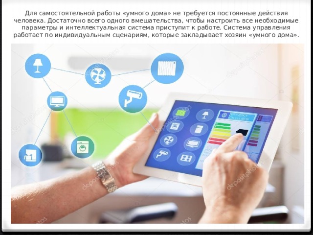 Для самостоятельной работы «умного дома» не требуется постоянные действия человека. Достаточно всего одного вмешательства, чтобы настроить все необходимые параметры и интеллектуальная система приступит к работе. Система управления работает по индивидуальным сценариям, которые закладывает хозяин «умного дома».    