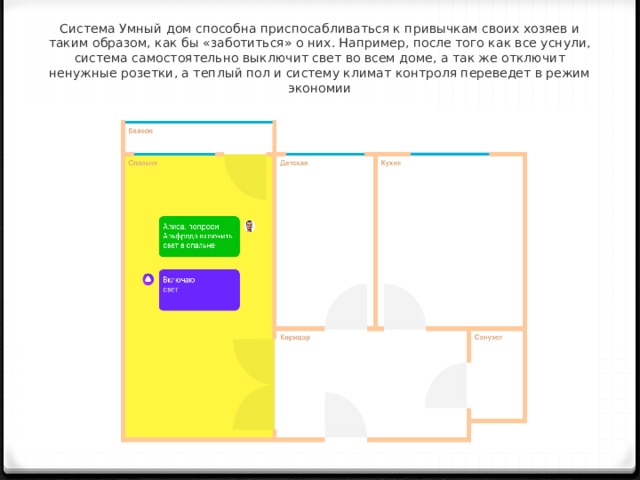 Система Умный дом способна приспосабливаться к привычкам своих хозяев и таким образом, как бы «заботиться» о них. Например, после того как все уснули, система самостоятельно выключит свет во всем доме, а так же отключит ненужные розетки, а теплый пол и систему климат контроля переведет в режим экономии     