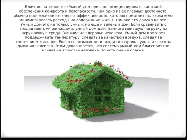 Влияние на экологию: Умный дом приятно позиционировать системой обеспечения комфорта и безопасности. Как одно из ее главных достоинств, обычно подчеркивается энерго- эффективность, которая помогает пользователю минимизировать расходы на содержание жилья. Однако это далеко не все. Умный дом это не только умный, но еще и зеленый дом. Если сравнивать с традиционными жилищами, умный дом дает намного меньшую нагрузку на окружающую среду. Влияние на здоровье человека: Умный дом помогает поддерживать температуру, следить за качеством воздуха, следит за состоянием жильцов. Ещё в ее возможности входит контроль пульса и частоты дыхания человека. Этим доказывается, что система умный дом благоприятно влияет на здоровье человека, то есть она не опасна. 