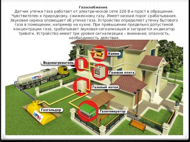 Газоснабжение Датчик утечки газа работает от электрической сети 220 В и прост в обращении. Чувствителен к природному, сжиженному газу. Имеет низкий порог срабатывания. Звуковая сирена оповещает об утечке газа. Устройство определяет утечку бытового газа в помещении, например на кухне. При превышении предельно допустимой концентрации газа, срабатывает звуковая сигнализация и загорается индикатор тревоги. Устройство имеет три уровня сигнализации – внимание, опасность, необходимость действия. 