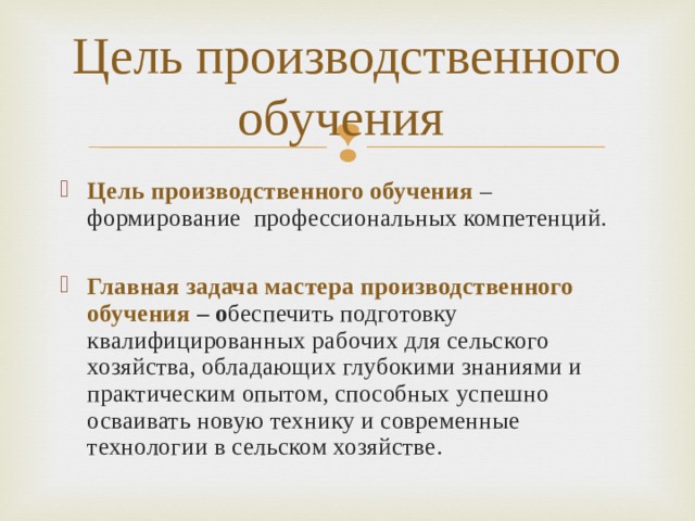 Цель производственного обучения Цель  производственного обучения  – формирование профессиональных компетенций.  Главная задача мастера производственного обучения  – о беспечить подготовку квалифицированных рабочих для сельского хозяйства, обладающих глубокими знаниями и практическим опытом, способных успешно осваивать новую технику и современные технологии в сельском хозяйстве.  